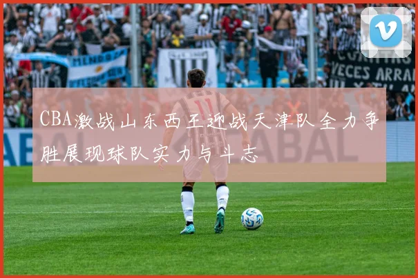 CBA激战山东西王迎战天津队全力争胜展现球队实力与斗志