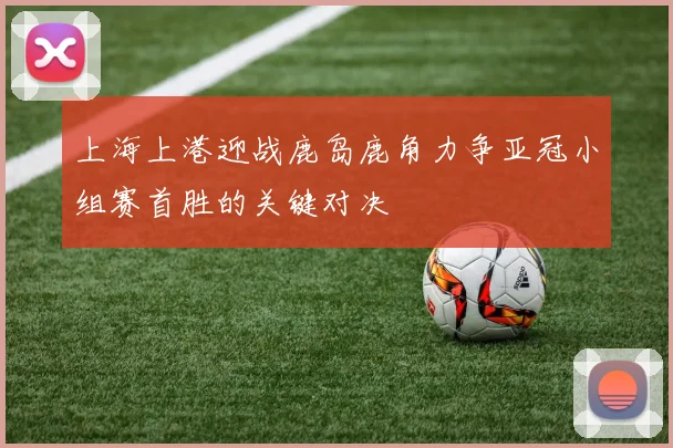 上海上港迎战鹿岛鹿角力争亚冠小组赛首胜的关键对决
