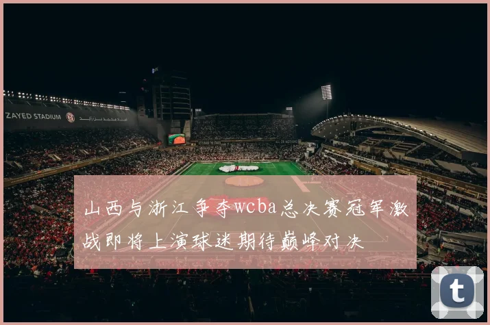 山西与浙江争夺wcba总决赛冠军激战即将上演球迷期待巅峰对决