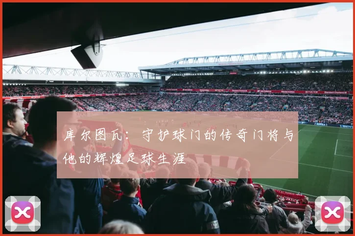 库尔图瓦：守护球门的传奇门将与他的辉煌足球生涯