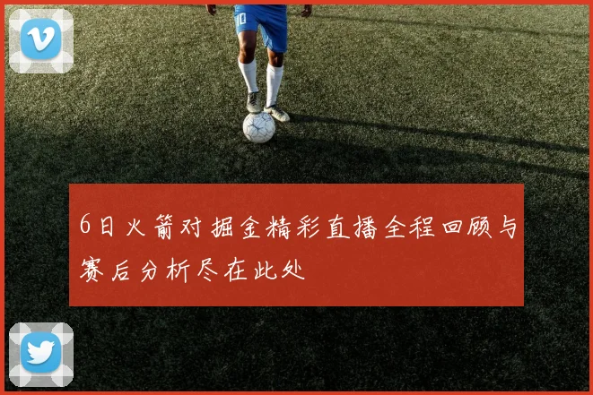 6日火箭对掘金精彩直播全程回顾与赛后分析尽在此处