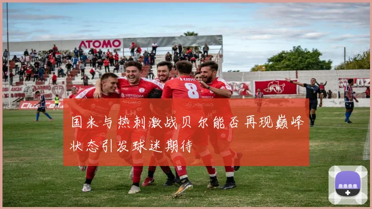 国米与热刺激战贝尔能否再现巅峰状态引发球迷期待
