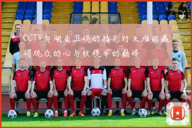 CCTV与湖南卫视的精彩对决谁能赢得观众的心与收视率的巅峰