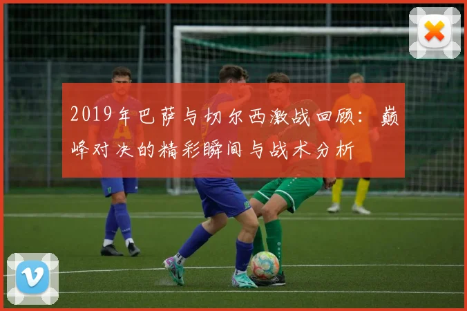 2019年巴萨与切尔西激战回顾：巅峰对决的精彩瞬间与战术分析