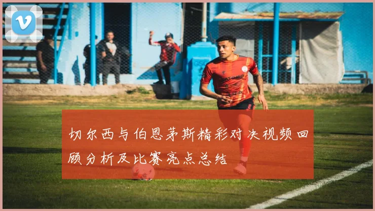 切尔西与伯恩茅斯精彩对决视频回顾分析及比赛亮点总结