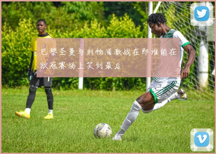 巴黎圣曼与利物浦激战在即谁能在欧冠赛场上笑到最后