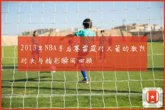 2013年NBA季后赛雷霆对火箭的激烈对决与精彩瞬间回顾