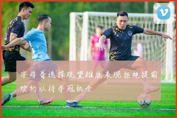 字母哥选择观望雄鹿表现拒绝提前续约以待夺冠机会