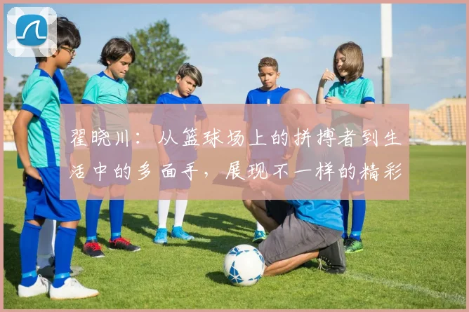 翟晓川：从篮球场上的拼搏者到生活中的多面手，展现不一样的精彩人生