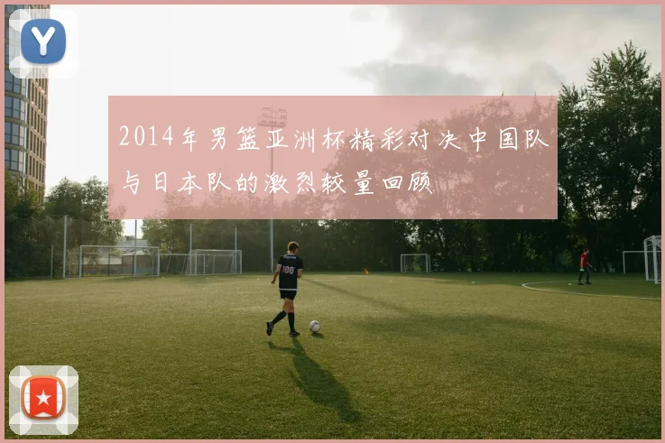 2014年男篮亚洲杯精彩对决中国队与日本队的激烈较量回顾
