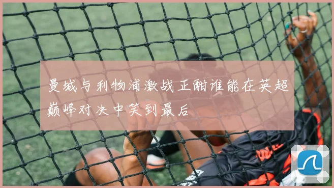 曼城与利物浦激战正酣谁能在英超巅峰对决中笑到最后